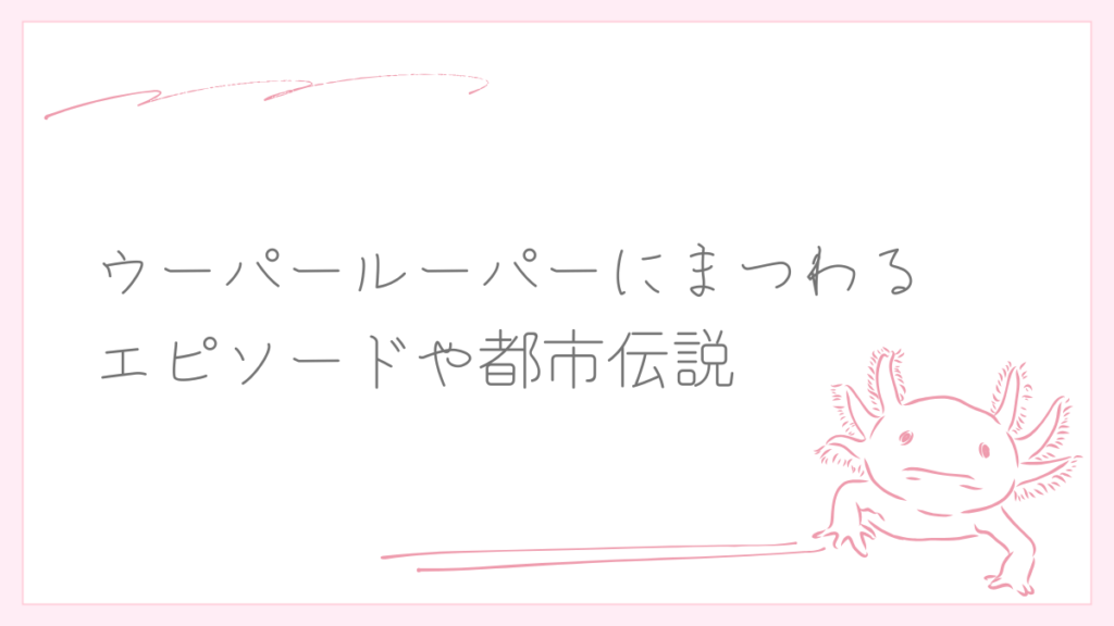ウーパールーパーにまつわるエピソードや都市伝説